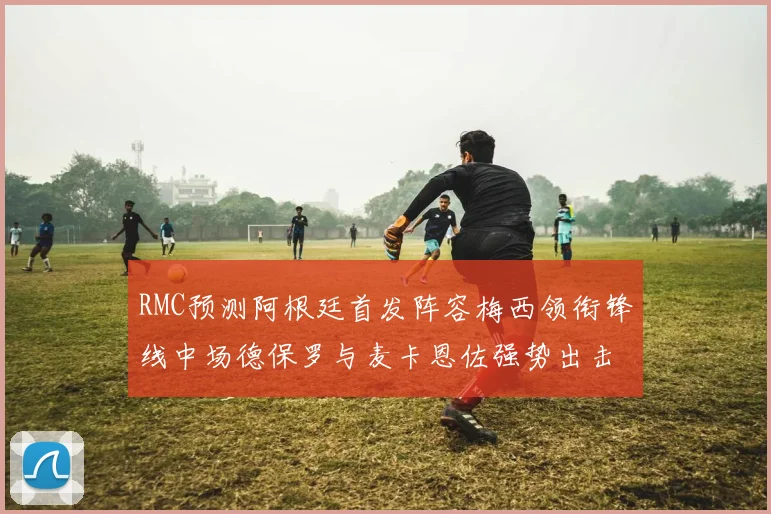 RMC预测阿根廷首发阵容梅西领衔锋线中场德保罗与麦卡恩佐强势出击