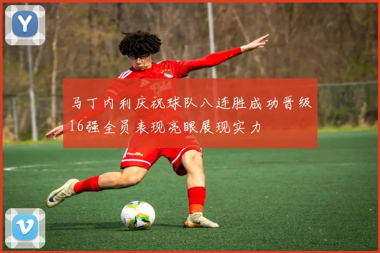 马丁内利庆祝球队八连胜成功晋级16强全员表现亮眼展现实力