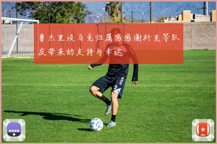 鲁杰里谈马竞归属感感谢科克等队友带来的支持与幸运