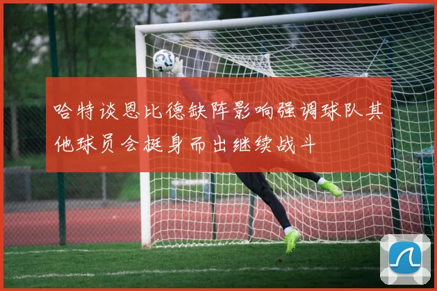 哈特谈恩比德缺阵影响强调球队其他球员会挺身而出继续战斗