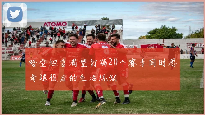 哈登坦言渴望打满20个赛季同时思考退役后的生活规划
