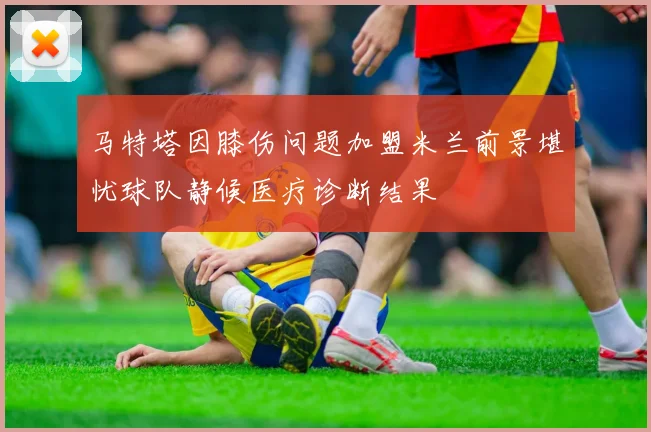 马特塔因膝伤问题加盟米兰前景堪忧球队静候医疗诊断结果