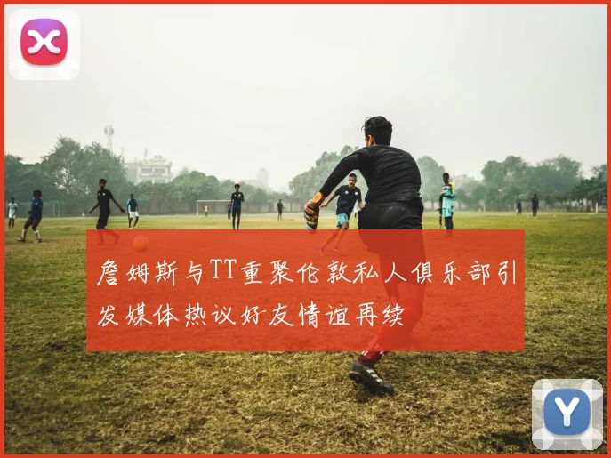 詹姆斯与TT重聚伦敦私人俱乐部引发媒体热议好友情谊再续