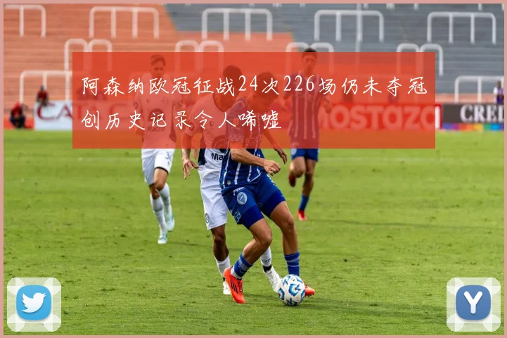 阿森纳欧冠征战24次226场仍未夺冠创历史记录令人唏嘘