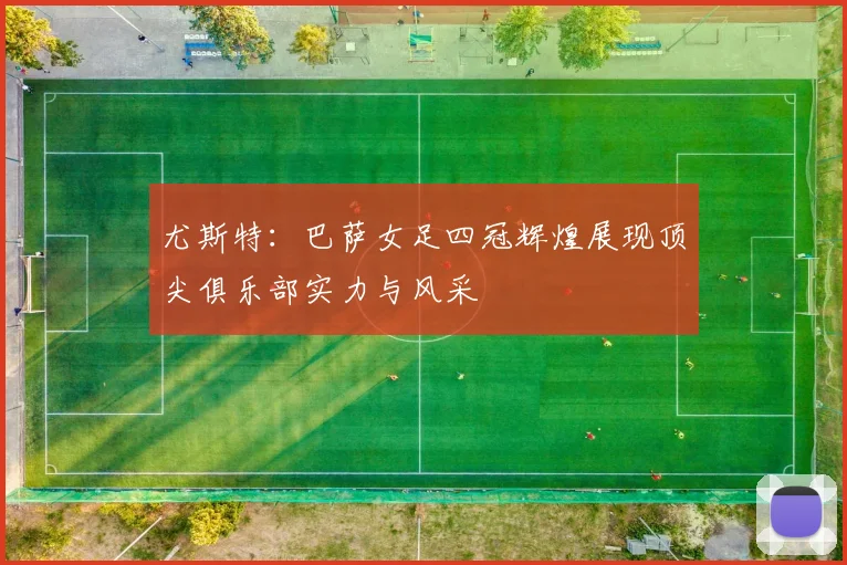 尤斯特：巴萨女足四冠辉煌展现顶尖俱乐部实力与风采