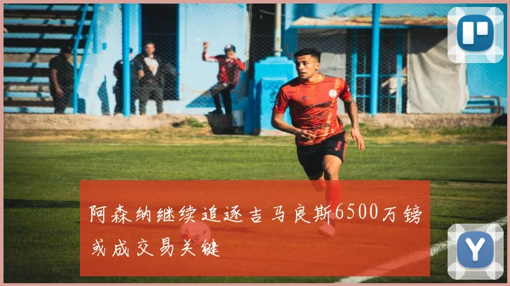 阿森纳继续追逐吉马良斯6500万镑或成交易关键