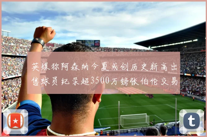 英媒称阿森纳今夏或创历史新高出售球员纪录超3500万镑张伯伦交易