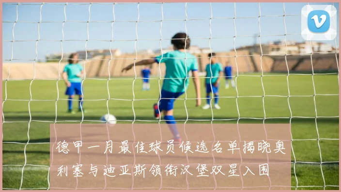 德甲一月最佳球员候选名单揭晓奥利塞与迪亚斯领衔汉堡双星入围