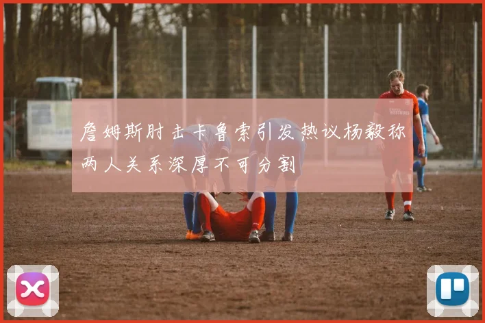 詹姆斯肘击卡鲁索引发热议杨毅称两人关系深厚不可分割