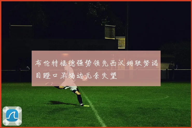 布伦特福德强势领先西汉姆联努诺目瞪口呆场边无奈失望