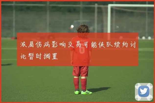 浓眉伤病影响交易可能侠队续约讨论暂时搁置