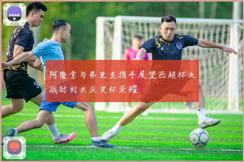 阿隆索与弗里克携手展望西超杯决战时刻共庆奖杯荣耀