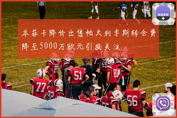 本菲卡降价出售帕夫利季斯转会费降至5000万欧元引发关注