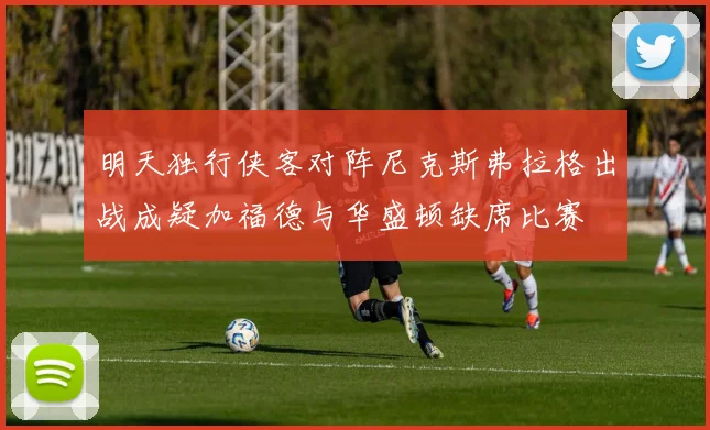 明天独行侠客对阵尼克斯弗拉格出战成疑加福德与华盛顿缺席比赛