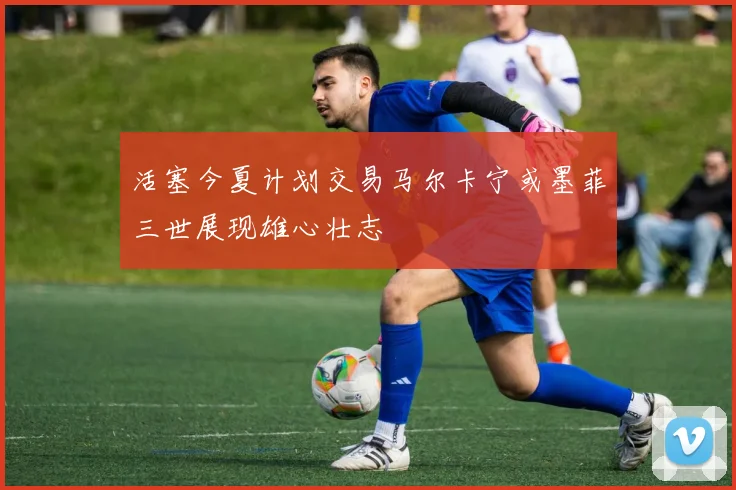 活塞今夏计划交易马尔卡宁或墨菲三世展现雄心壮志