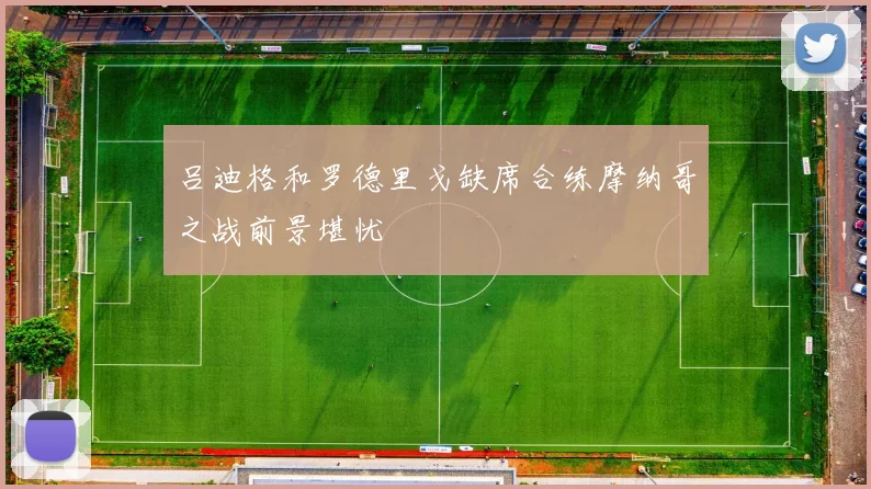 吕迪格和罗德里戈缺席合练摩纳哥之战前景堪忧