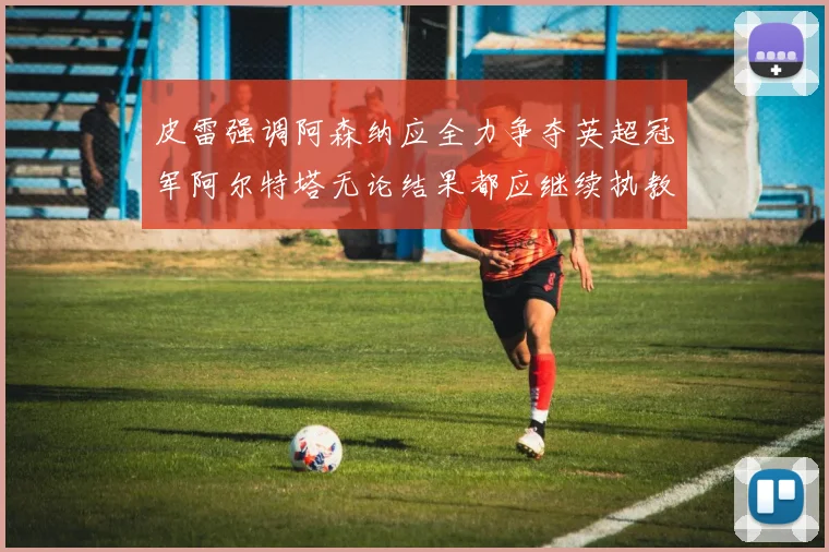 皮雷强调阿森纳应全力争夺英超冠军阿尔特塔无论结果都应继续执教