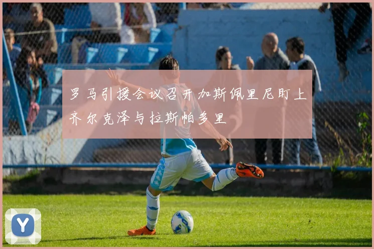 罗马引援会议召开加斯佩里尼盯上齐尔克泽与拉斯帕多里