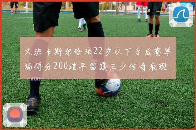 文班卡斯尔哈珀22岁以下季后赛单场得分200追平雷霆三少传奇表现