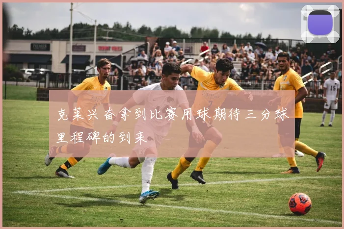 克莱兴奋拿到比赛用球期待三分球里程碑的到来