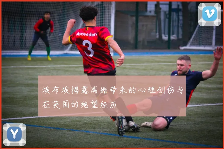 埃布埃揭露离婚带来的心理创伤与在英国的绝望经历