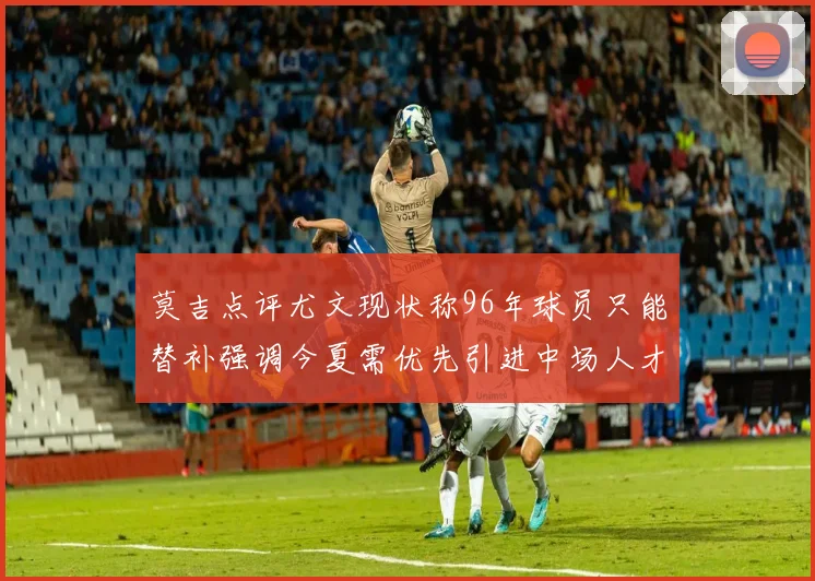 莫吉点评尤文现状称96年球员只能替补强调今夏需优先引进中场人才